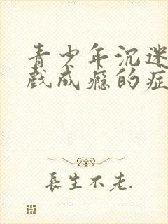 青少年沉迷玩游戏成瘾的症状