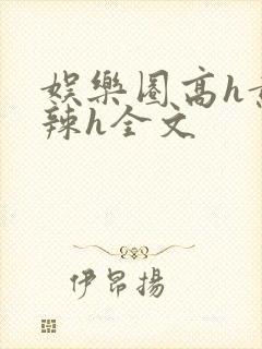 娱乐圈高h黄暴辣h全文
