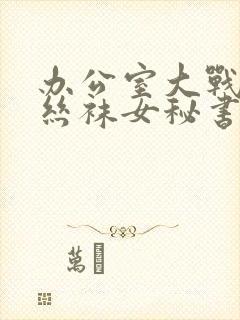 办公室大战高跟丝袜女秘书