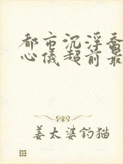 都市沉浮乔梁叶心仪超前最新