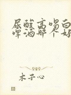 尿酸高喝白酒和啤酒哪个好