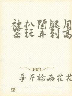 被扒开腿用震蛋器玩弄到高潮小说