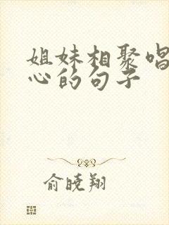 姐妹相聚唱歌开心的句子