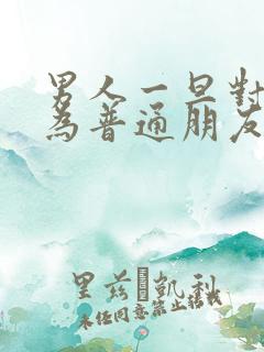 男人一旦对你降为普通朋友