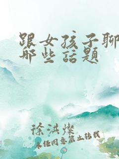 跟女孩子聊天聊哪些话题