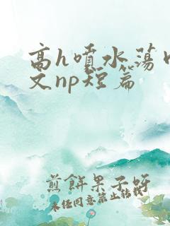 高h喷水荡肉爽文np短篇