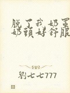 脱了我奶罩亲我奶头好舒服