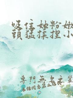 吸住她粉嫩的奶头猛揉捏小说