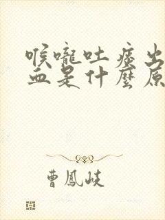 喉咙吐痰出来有血是什么原因