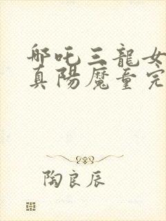 哪吒三龙女大战真阳魔童完整版