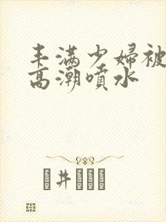 丰满少妇被爽的高潮喷水