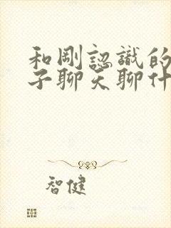 和刚认识的女孩子聊天聊什么