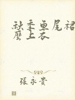 秋季鱼尾裙配什么上衣