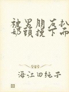 被男朋友扒衣捏奶头摸下面