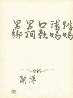 男男口球跳蛋捆绑调教呜呜小说