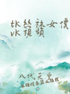 tk丝袜女仆丨vk视频