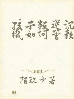 孩子叛逆沉迷手机如何管教