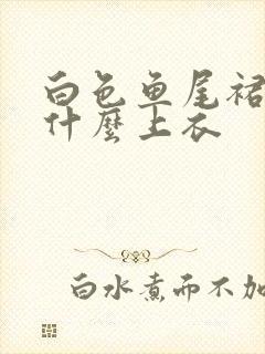 白色鱼尾裙搭配什么上衣