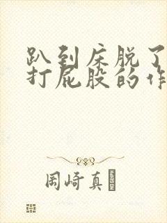 趴到床脱了内裤打屁股的作文