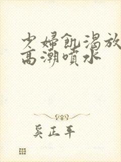 少妇饥渴放荡的高潮喷水