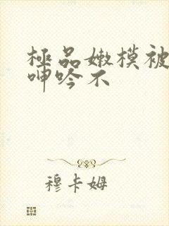 极品嫩模被啪到呻吟不