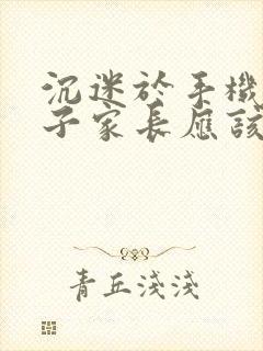 沉迷于手机的孩子家长应该怎么办