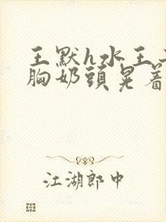 王默h水王子大胸奶头晃着喷奶水h