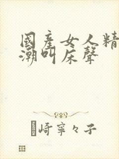 国产女人精品高潮叫床声