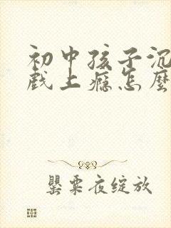 初中孩子沉迷游戏上瘾怎么处理