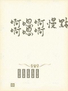 啊嗯啊慢点轻点啊嗯啊