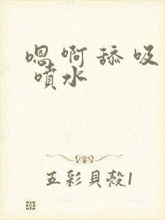 嗯 啊 舔 吸 喷水