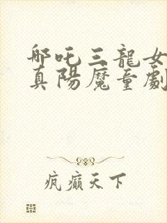 哪吒三龙女大战真阳魔童剧情