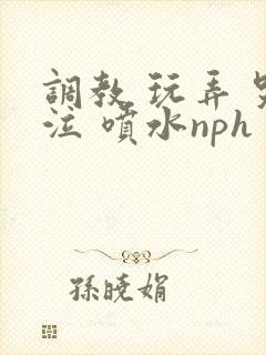 调教 玩弄 哭泣 喷水nph
