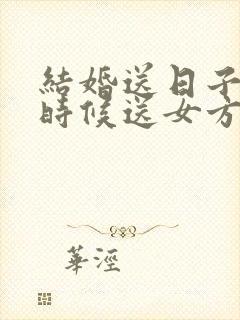 结婚送日子什么时候送女方家去好