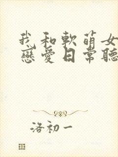 我和软萌女友的恋爱日常听书全文