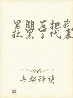 男朋友把我微信拉黑了代表什么