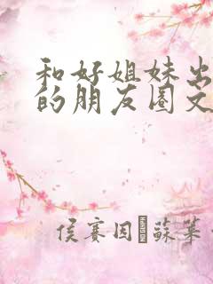 和好姐妹出去玩的朋友圈文案