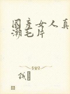 国产女人真实高潮毛片