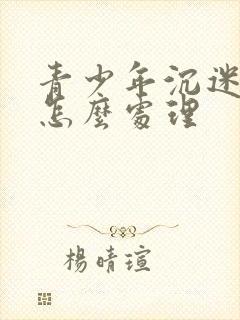 青少年沉迷游戏怎么处理