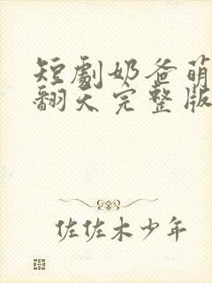 短剧奶爸萌娃乐翻天完整版在线播放