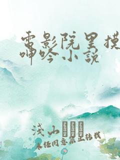 电影院里摸到她呻吟小说