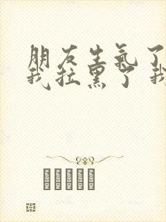 朋友生气了 把我拉黑了 我该怎么办