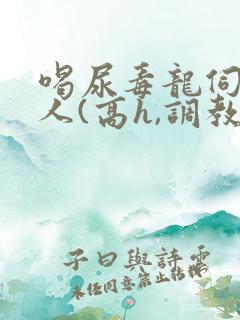 喝尿毒龙伺候主人(高h,调教)bdsm