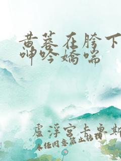 黄蓉在胯下疯狂呻吟娇喘