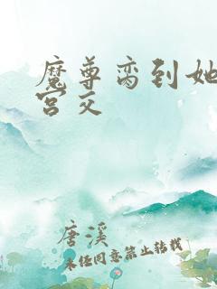 魔尊脔到她哭h宫交