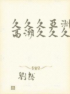 久久久亚洲美女高潮久久久