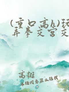 (重口高h)玩弄拳交宫交小说