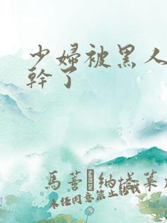 少妇被黑人老外干了