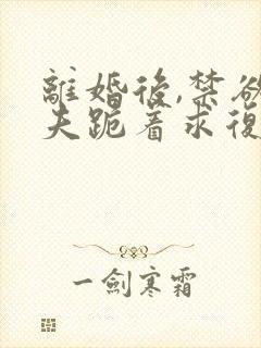 离婚后,禁欲前夫跪着求复合全本阅读