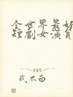 全世界最好的你短剧女演员